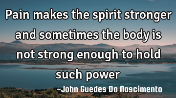 Pain makes the spirit stronger and sometimes the body is not strong enough to hold such power