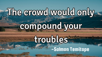 The crowd would only compound your troubles