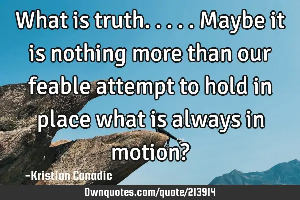 What is truth.....maybe it is nothing more than our feable attempt to hold in place what is always