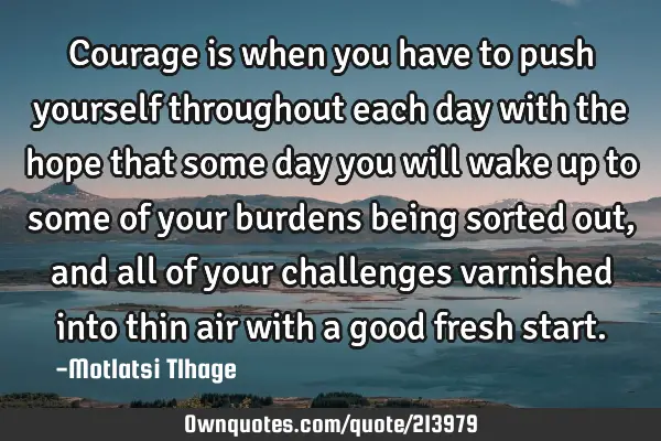 Courage is when you have to push yourself throughout each day with the hope that some day you will