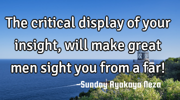 The critical display of your insight, will make great men sight you from a far!