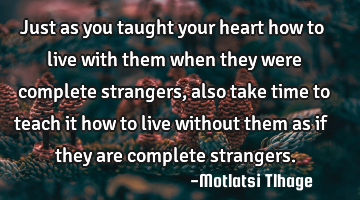 Just as you taught your heart how to live with them when they were complete strangers, also take