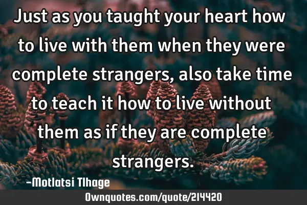 Just as you taught your heart how to live with them when they were complete strangers, also take
