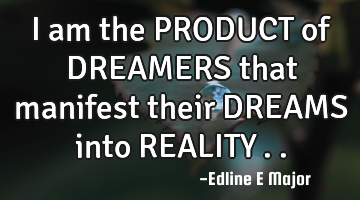I am the PRODUCT of DREAMERS that manifest their DREAMS into REALITY…..
