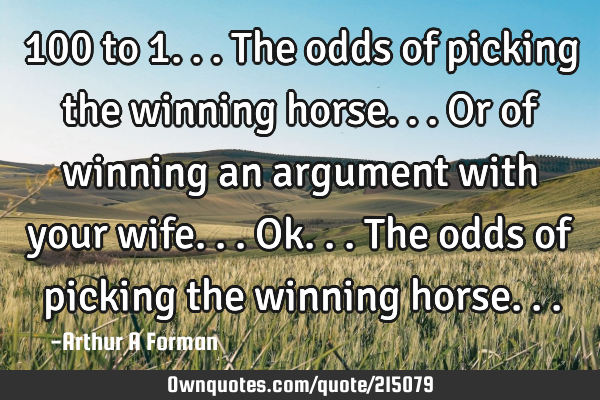 100 to 1... The odds of picking the winning horse... Or of winning an argument with your wife... O