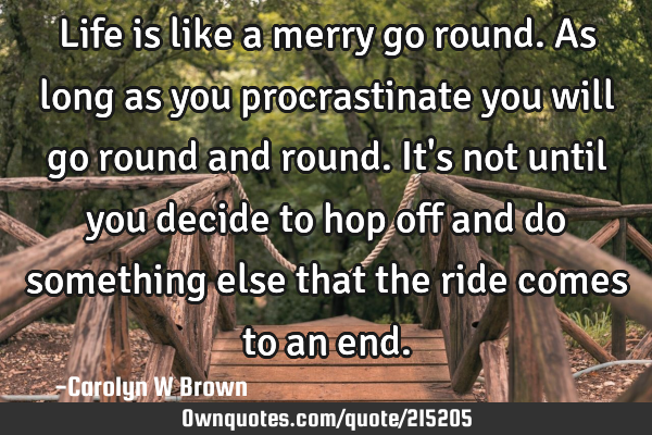 Life is like a merry go round. As long as you procrastinate you will go round and round. It