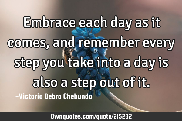 Embrace each day as it comes, and remember every step you take into a day is also a step out of