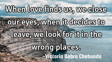 When love finds us, we close our eyes, when it decides to leave, we look for it in the wrong places.