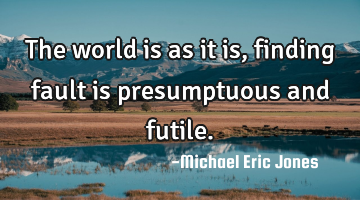 The world is as it is, finding fault is presumptuous and futile.