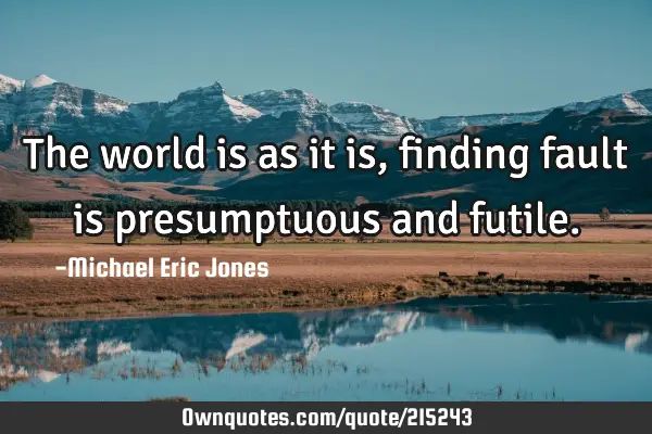 The world is as it is, finding fault is presumptuous and