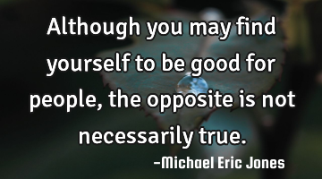 Although you may find yourself to be good for people, the opposite is not necessarily true.