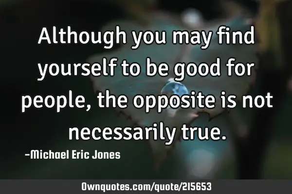 Although you may find yourself to be good for people, the opposite is not necessarily