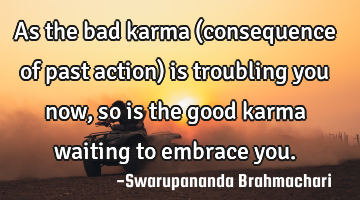 As the bad karma (consequence of past action) is troubling you now, so is the good karma waiting to