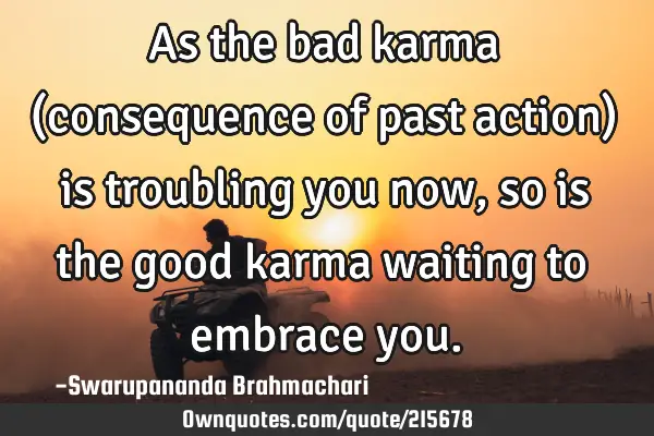 As the bad karma (consequence of past action) is troubling you now, so is the good karma waiting to