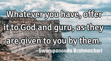 Whatever you have, offer it to God and guru, as they are given to you by them.