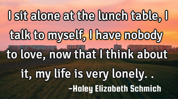 I sit alone at the lunch table, I talk to myself, I have nobody to love, now that I think about it,