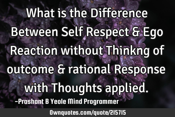 What is the
Difference
Between
Self Respect
& Ego
Reaction without
Thinkng of outcome
&