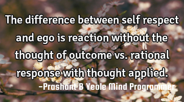 The difference between self respect and ego is reaction without the thought of outcome vs. rational