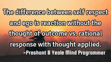 The difference between self respect and ego is reaction without the thought of outcome vs. rational