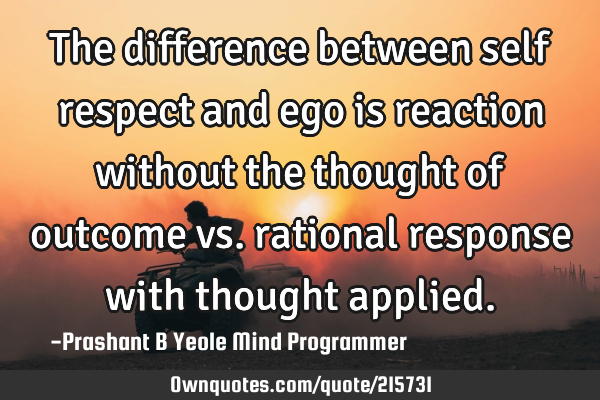 The difference between self respect and ego is reaction without the thought of outcome vs. rational