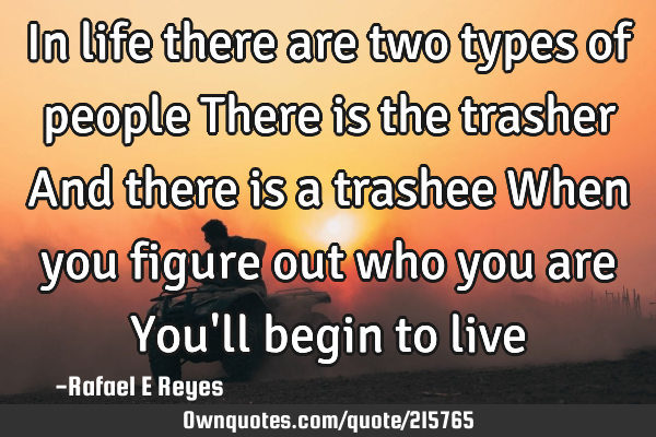 In life there are two types of people 
There is the trasher 
And there is a trashee 
When you