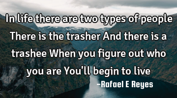 In life there are two types of people 
There is the trasher 
And there is a trashee 
When you