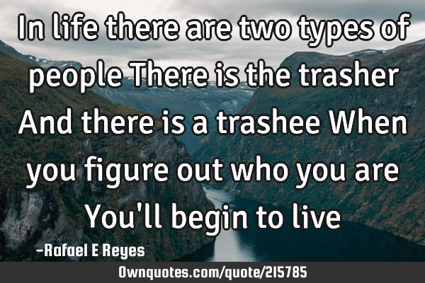 In life there are two types of people
There is the trasher
And there is a trashee
When you