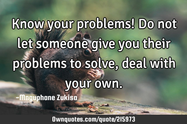 Know your problems!

Do not let someone give you their problems to solve, deal with your