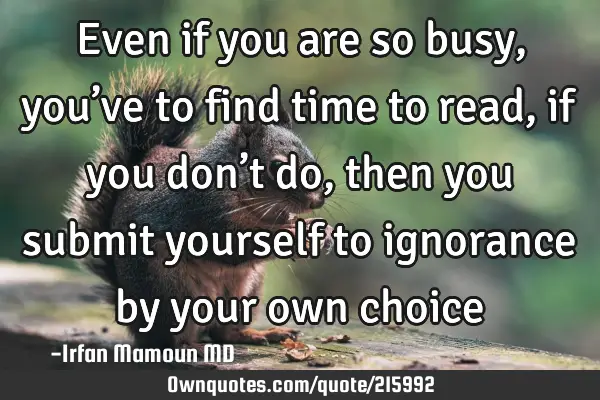 Even if you are so busy, you’ve to find time to read, if you don’t do, then you submit yourself