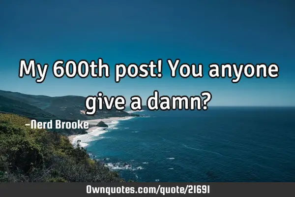My 600th post! You anyone give a damn?
