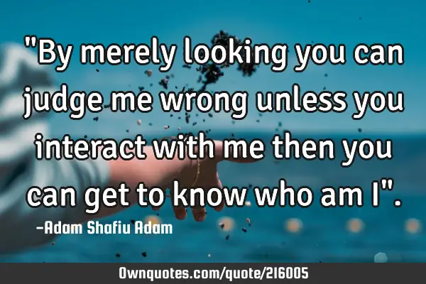 "By merely looking you can judge me wrong unless you interact with me then you can get to know who