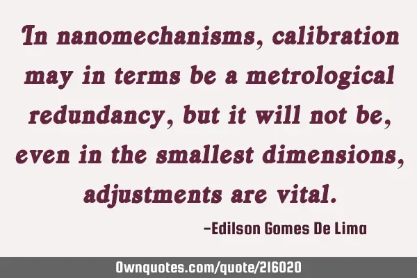 In nanomechanisms, calibration may in terms be a metrological redundancy, but it will not be, even