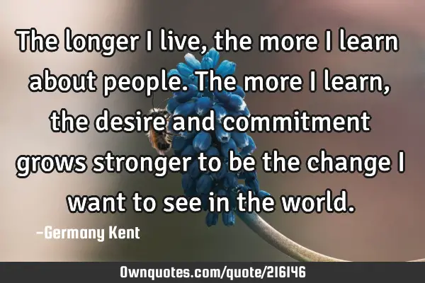 The longer I live, the more I learn about people. The more I learn, the desire and commitment grows