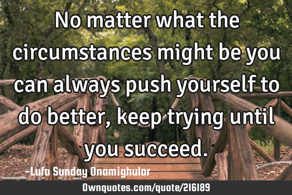 No matter what the circumstances might be you can always push yourself to do better,keep trying