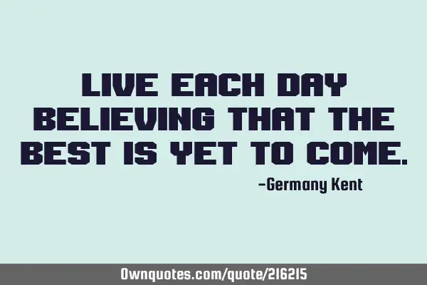 Live each day believing that the best is yet to