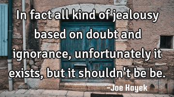 In fact all kind of jealousy based on doubt and ignorance, unfortunately it exists, but it shouldn