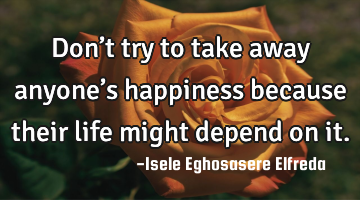 Don’t try to take away anyone’s happiness because their life might depend on it.