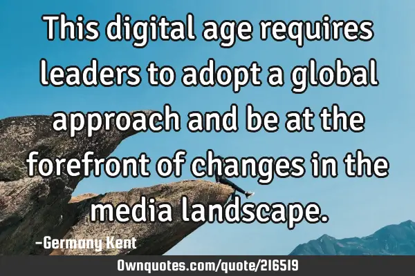This digital age requires leaders to adopt a global approach and be at the forefront of changes in