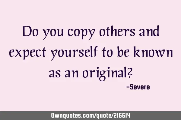 Do you copy others and expect yourself to be known as an original?