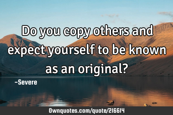 Do you copy others and expect yourself to be known as an original?