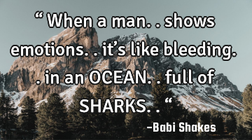 “ When a man.. shows emotions.. it’s like bleeding.. in an OCEAN.. full of SHARKS.. “
