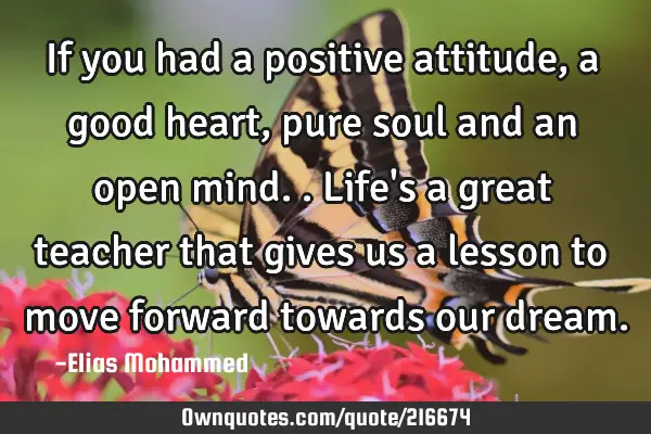If you had a positive attitude,a good heart,pure soul and an open mind..
Life