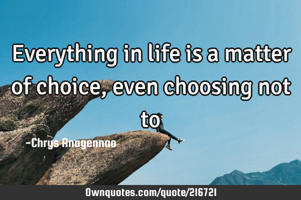 Everything in life is a matter of choice, even choosing not