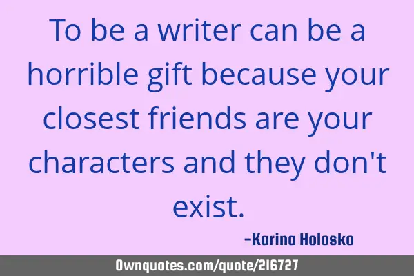To be a writer can be a horrible gift because your closest friends are your characters and they don