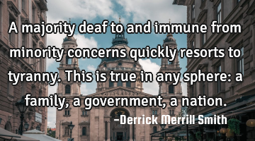 A majority deaf to and immune from minority concerns quickly resorts to tyranny.
This is true in