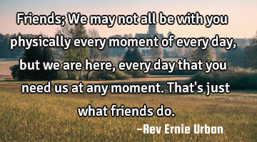 Friends;
We may not all be with you physically every moment of every day, but we are here, every