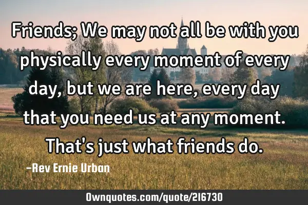 Friends;
We may not all be with you physically every moment of every day, but we are here, every