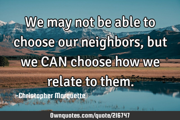 We may not be able to choose our neighbors, but we CAN choose how we relate to