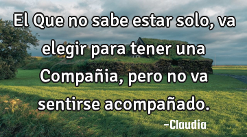 El Que no sabe estar solo,va elegir para tener una Compañia, pero no va sentirse acompañado.