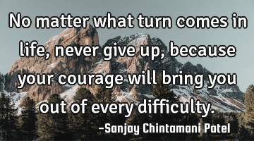 No matter what turn comes in life, never give up, because your courage will bring you out of every